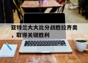 爱游戏app注册-亚特兰大大比分战胜拉齐奥，取得关键胜利的简单介绍